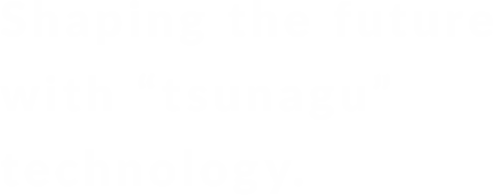 Shaping the Future with “tsunagu” technology.